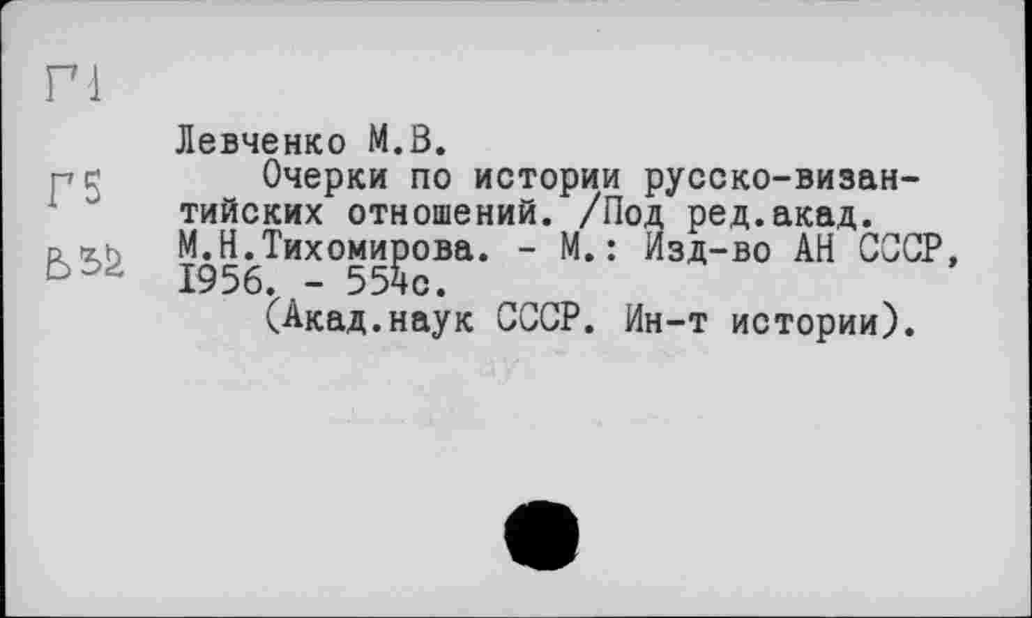 ﻿Гі
Г5
Левченко M.Ö.
Очерки по истории русско-византийских отношений. /Под ред.акад. М.Н.Тихомирова. - М.: Изд-во АН СССР 1956. - 554с.
(Акад.наук СССР. Ин-т истории).